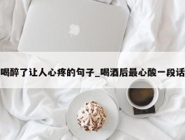 喝醉了让人心疼的句子_喝酒后最心酸一段话