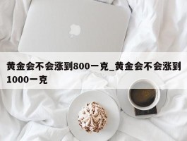 黄金会不会涨到800一克_黄金会不会涨到1000一克