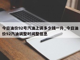 今日油价92号汽油上调多少钱一升_今日油价92汽油调整时间整信息