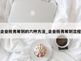 企业税务筹划的六种方法_企业税务筹划流程