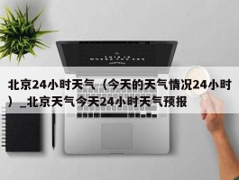 北京24小时天气（今天的天气情况24小时）_北京天气今天24小时天气预报