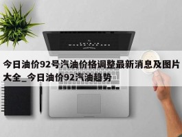 今日油价92号汽油价格调整最新消息及图片大全_今日油价92汽油趋势