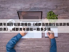 青年旅行社旅游报价（成都当地旅行社旅游报价表）_成都青年旅社一般多少钱