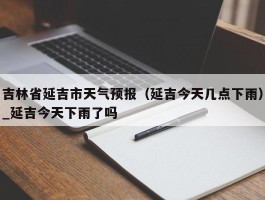 吉林省延吉市天气预报（延吉今天几点下雨）_延吉今天下雨了吗