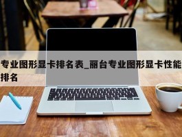 专业图形显卡排名表_丽台专业图形显卡性能排名