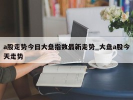 a股走势今日大盘指数最新走势_大盘a股今天走势