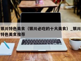 银川特色美食（银川必吃的十大美食）_银川特色美食推荐