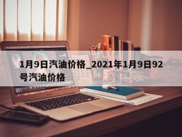 1月9日汽油价格_2021年1月9日92号汽油价格