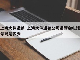 上海大件运输_上海大件运输公司退管会电话号码是多少