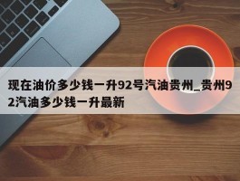 现在油价多少钱一升92号汽油贵州_贵州92汽油多少钱一升最新