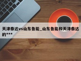 天津泰达vs山东鲁能_山东鲁能和天津泰达的***