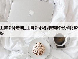 上海会计培训_上海会计培训班哪个机构比较好