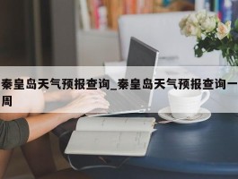 秦皇岛天气预报查询_秦皇岛天气预报查询一周