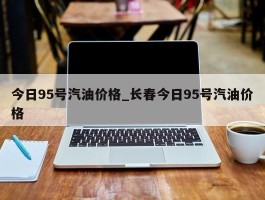今日95号汽油价格_长春今日95号汽油价格
