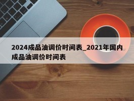 2024成品油调价时间表_2021年国内成品油调价时间表