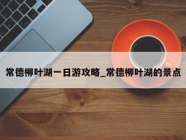 常德柳叶湖一日游攻略_常德柳叶湖的景点