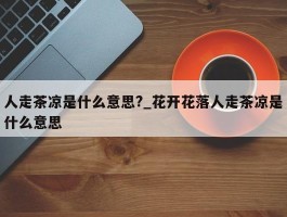 人走茶凉是什么意思?_花开花落人走茶凉是什么意思
