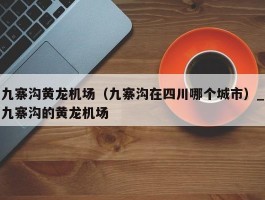 九寨沟黄龙机场（九寨沟在四川哪个城市）_九寨沟的黄龙机场