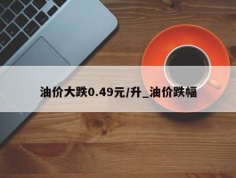 油价大跌0.49元/升_油价跌幅