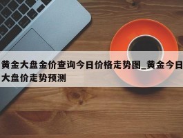 黄金大盘金价查询今日价格走势图_黄金今日大盘价走势预测