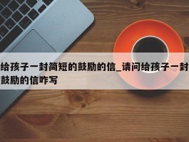 给孩子一封简短的鼓励的信_请问给孩子一封鼓励的信咋写