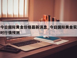 今日国际黄金价格最新消息_今日国际黄金实时行情预测