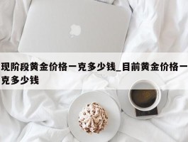 现阶段黄金价格一克多少钱_目前黄金价格一克多少钱