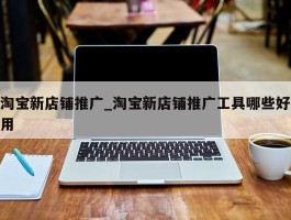 淘宝新店铺推广_淘宝新店铺推广工具哪些好用
