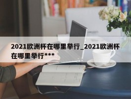 2021欧洲杯在哪里举行_2021欧洲杯在哪里举行***