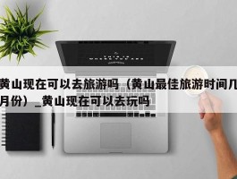 黄山现在可以去旅游吗（黄山最佳旅游时间几月份）_黄山现在可以去玩吗