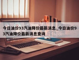 今日油价93汽油降价最新消息_今日油价93汽油降价最新消息查询