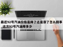 最近92号汽油价格是降了还是涨了怎么回事_这次92号汽油降多少