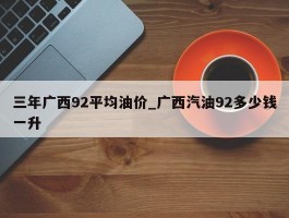 三年广西92平均油价_广西汽油92多少钱一升