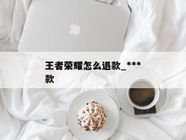 王者荣耀怎么退款_***王者荣耀怎么退款