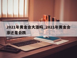 2021年黄金会大涨吗_2021年黄金会涨还是会跌