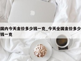 国内今天金价多少钱一克_今天全国金价多少钱一克