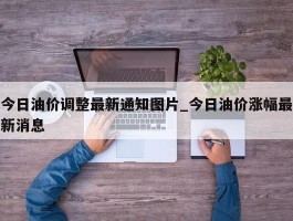 今日油价调整最新通知图片_今日油价涨幅最新消息