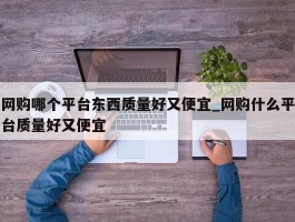 网购哪个平台东西质量好又便宜_网购什么平台质量好又便宜