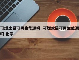 可燃冰是可再生能源吗_可燃冰是可再生能源吗 化学
