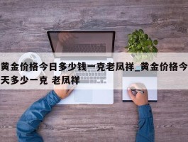 黄金价格今日多少钱一克老凤祥_黄金价格今天多少一克 老凤祥