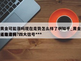 黄金可能涨吗现在走势怎么样了啊知乎_黄金还能涨吗?四大信号***未来走势
