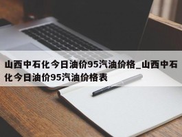 山西中石化今日油价95汽油价格_山西中石化今日油价95汽油价格表