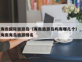 海南国际旅游岛（海南旅游岛屿有哪几个）_海南海岛旅游排名