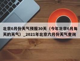 北京6月份天气预报30天（今年北京6月每天的天气）_2021年北京六月份天气查询