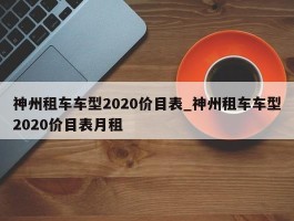 神州租车车型2020价目表_神州租车车型2020价目表月租