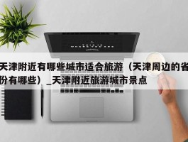 天津附近有哪些城市适合旅游（天津周边的省份有哪些）_天津附近旅游城市景点