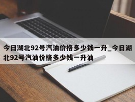 今日湖北92号汽油价格多少钱一升_今日湖北92号汽油价格多少钱一升油