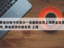 黄金价格今天多少一克最新走势上海黄金交易所_黄金现货价格走势 上海