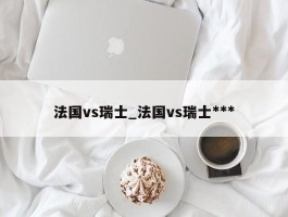 法国vs瑞士_法国vs瑞士***