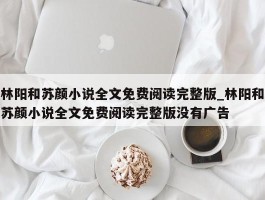 林阳和苏颜小说全文免费阅读完整版_林阳和苏颜小说全文免费阅读完整版没有广告